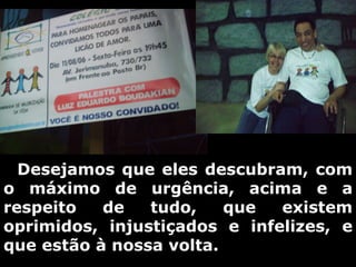      Desejamos que eles descubram, com o máximo de urgência, acima e a respeito de tudo, que existem oprimidos, injustiçados e infelizes, e que estão à nossa volta. 