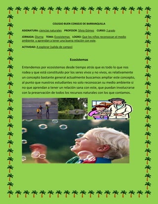 COLEGIO BUEN CONSEJO DE BARRANQUILLA
ASIGNATURA: ciencias naturales PROFESOR: Silvia Gómez CURSO: 2 grado
JORNADA: Diurna TEMA: Ecosistemas LOGRO: Que los niños reconozcan el medio
ambiente y aprendan a tener una buena relación con este.
ACTIVIDAD: A explorar (salida de campo)
Ecosistemas
Entendemos por ecosistemas desde tiempo atrás que es todo lo que nos
rodea y que está constituido por los seres vivos y no vivos, es relativamente
un concepto bastante general actualmente buscamos ampliar este concepto,
al punto que nuestros estudiantes no solo reconozcan su medio ambiente si
no que aprendan a tener un relación sana con este, que puedan involucrarse
con la preservación de todos los recursos naturales con los que contamos.
 