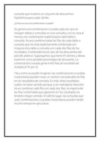 consulta que muestre un conjunto de descuentos 
hipotéticos para cada cliente. 
¿Cómo se usa una combinación cruzada? 
Se genera una combinación cruzada cada vez que se 
incluyen tablas o consultas en una consulta y no se crea al 
menos una combinación explícita para cada tabla o 
consulta. Access combina todas las filas de cada tabla o 
consulta que no está explícitamente combinada con 
ninguna otra tabla o consulta con cada dos filas de los 
resultados. Contemplemos el caso de los descuentos del 
párrafo anterior. Supongamos que tiene 91 clientes y desea 
examinar cinco posibles porcentajes de descuento. La 
combinación cruzada genera 455 filas (el resultado de 
multiplicar 91 por 5). 
Tal y como se puede imaginar, las combinaciones cruzadas 
involuntarias pueden crear un número considerable de filas 
en los resultados de consulta. Es más, estos resultados 
suelen no tener sentido porque, si en realidad la intención 
no es combinar cada fila con cada dos filas, la mayoría de 
las filas combinadas que aparecen en los resultados no 
tendrán ningún sentido. En último lugar, las consultas que 
usan combinaciones cruzadas involuntarias pueden tardar 
mucho tiempo en ejecutarse. 
 