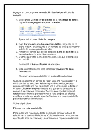 Agregar un campo y crear una relación desde el panel Lista de 
campos 
1. En el grupo Campos y columnas de la ficha Hoja de datos, 
haga clic en Agregar campos existentes. 
Aparecerá el panel Lista de campos. 
2. Bajo Campos disponibles en otras tablas, haga clic en el 
signo más (+) situado junto a un nombre de tabla para mostrar 
la lista de los campos de esa tabla. 
3. Arrastre el campo que desee del panel Lista de campos a la 
tabla abierta en la vista Hoja de datos. 
4. Cuando aparezca la línea de inserción, coloque el campo en 
su posición. 
Se iniciará el Asistente para búsquedas. 
5. Siga las instrucciones para completar el Asistente para 
búsquedas. 
El campo aparece en la tabla en la vista Hoja de datos. 
Cuando se arrastra un campo de "otra" tabla (no relacionada) y, a 
continuación, se ejecuta el Asistente para búsquedas, se crea 
automáticamente una nueva relación uno a varios entre la tabla en 
el panel Lista de campos y la tabla a la que se ha arrastrado el 
campo. Esta relación, creada por Access, no exige la integridad 
referencial de manera predeterminada. Para exigirla, es preciso 
modificar la relación. Vea la sección Cambiar una relación de tabla 
para obtener más información. 
Volver al principio 
Eliminar una relación de tabla 
Para quitar una relación de tabla, es preciso eliminar la línea de 
relación en la ventana Relaciones. Coloque el cursor de modo que 
apunte a la línea de relación y, a continuación, haga clic en la línea. 
 