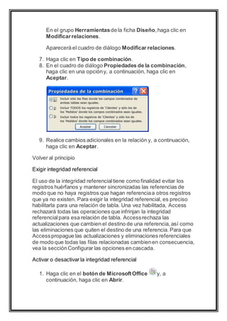 En el grupo Herramientas de la ficha Diseño, haga clic en 
Modificar relaciones. 
Aparecerá el cuadro de diálogo Modificar relaciones. 
7. Haga clic en Tipo de combinación. 
8. En el cuadro de diálogo Propiedades de la combinación, 
haga clic en una opción y, a continuación, haga clic en 
Aceptar. 
9. Realice cambios adicionales en la relación y, a continuación, 
haga clic en Aceptar. 
Volver al principio 
Exigir integridad referencial 
El uso de la integridad referencial tiene como finalidad evitar los 
registros huérfanos y mantener sincronizadas las referencias de 
modo que no haya registros que hagan referencia a otros registros 
que ya no existen. Para exigir la integridad referencial, es preciso 
habilitarla para una relación de tabla. Una vez habilitada, Access 
rechazará todas las operaciones que infrinjan la integridad 
referencial para esa relación de tabla. Access rechaza las 
actualizaciones que cambien el destino de una referencia, así como 
las eliminaciones que quiten el destino de una referencia. Para que 
Access propague las actualizaciones y eliminaciones referenciales 
de modo que todas las filas relacionadas cambien en consecuencia, 
vea la sección Configurar las opciones en cascada. 
Activar o desactivar la integridad referencial 
1. Haga clic en el botón de Microsoft Office y, a 
continuación, haga clic en Abrir. 
 