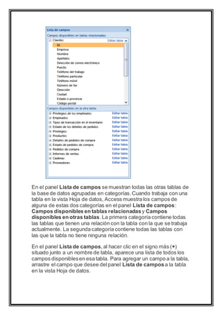 En el panel Lista de campos se muestran todas las otras tablas de 
la base de datos agrupadas en categorías. Cuando trabaja con una 
tabla en la vista Hoja de datos, Access muestra los campos de 
alguna de estas dos categorías en el panel Lista de campos: 
Campos disponibles en tablas relacionadas y Campos 
disponibles en otras tablas. La primera categoría contiene todas 
las tablas que tienen una relación con la tabla con la que se trabaja 
actualmente. La segunda categoría contiene todas las tablas con 
las que la tabla no tiene ninguna relación. 
En el panel Lista de campos, al hacer clic en el signo más (+) 
situado junto a un nombre de tabla, aparece una lista de todos los 
campos disponibles en esa tabla. Para agregar un campo a la tabla, 
arrastre el campo que desee del panel Lista de campos a la tabla 
en la vista Hoja de datos. 
 