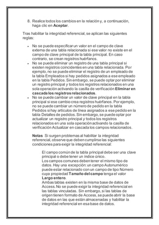 8. Realice todos los cambios en la relación y, a continuación, 
haga clic en Aceptar. 
Tras habilitar la integridad referencial, se aplican las siguientes 
reglas: 
 No se puede especificar un valor en el campo de clave 
externa de una tabla relacionada si ese valor no existe en el 
campo de clave principal de la tabla principal. En caso 
contrario, se crean registros huérfanos. 
 No se puede eliminar un registro de una tabla principal si 
existen registros coincidentes en una tabla relacionada. Por 
ejemplo, no se puede eliminar el registro de un empleado de 
la tabla Empleados si hay pedidos asignados a ese empleado 
en la tabla Pedidos. Sin embargo, se puede optar por eliminar 
un registro principal y todos los registros relacionados en una 
sola operación activando la casilla de verificación Eliminar en 
cascada los registros relacionados. 
 No se puede cambiar un valor de clave principal en la tabla 
principal si ese cambio crea registros huérfanos. Por ejemplo, 
no se puede cambiar un número de pedido en la tabla 
Pedidos si hay artículos de línea asignados a ese pedido en la 
tabla Detalles de pedidos. Sin embargo, se puede optar por 
actualizar un registro principal y todos los registros 
relacionados en una sola operación activando la casilla de 
verificación Actualizar en cascada los campos relacionados. 
Notas Si surgen problemas al habilitar la integridad 
referencial, observe que deben cumplirse las siguientes 
condiciones para exigir la integridad referencial: 
El campo común de la tabla principal debe ser una clave 
principal o debe tener un índice único. 
Los campos comunes deben tener el mismo tipo de 
datos. Hay una excepción: un campo Autonumérico 
puede estar relacionado con un campo de tipo Número 
cuya propiedad Tamaño del campo tenga el valor 
Largo entero. 
Ambas tablas existen en la misma base de datos de 
Access. No se puede exigir la integridad referencial en 
las tablas vinculadas. Sin embargo, si las tablas de 
origen tienen formato de Access, se puede abrir la base 
de datos en las que están almacenadas y habilitar la 
integridad referencial en esa base de datos. 
 