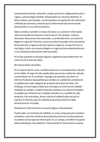 componentes distintos: dirección, ciudad, provincia, código postal y país o 
región, y parece lógico también almacenarlos en columnas distintas. Si 
desea realizar, por ejemplo, una búsqueda o una operación de ordenación 
o filtrado por provincia, necesita que la información de provincia esté 
almacenada en una columna distinta. 
Debe considerar también si la base de datos va a contener información 
sólo de procedencia nacional o internacional. Por ejemplo, si piensa 
almacenar direcciones internacionales, es preferible tener una columna 
Región en lugar de Provincia, ya que esa columna puede incluir provincias 
del propio país y regiones de otros países o regiones. De igual forma, es 
más lógico incluir una columna Región en lugar de Comunidad Autónoma 
si va a almacenar direcciones internacionales. 
En la lista siguiente se incluyen algunas sugerencias para determinar las 
columnas de la base de datos. 
No incluya datos calculados 
En la mayoría de los casos, no debe almacenar el resultado de los cálculos 
en las tablas. En lugar de ello, puede dejar que Access realice los cálculos 
cuando desee ver el resultado. Suponga, por ejemplo, que tiene un 
informe Productos bajo pedido que contiene el subtotal de unidades de 
un pedido para cada categoría de producto de la base de datos. Sin 
embargo, no hay ninguna tabla que contenga una columna de subtotal 
Unidades en pedido. La tabla Productos contiene una columna Unidades 
en pedido que almacena las unidades incluidas en un pedido de cada 
producto. Con esos datos, Access calcula el subtotal cada vez que se 
imprime el informe, pero el subtotal propiamente dicho no debe 
almacenarse en una tabla. 
Almacene la información en sus partes lógicas más pequeñas 
Puede ceder a la tentación de habilitar un único campo para los nombres 
completos o para los nombres de productos junto con sus descripciones. 
Si combina varios tipos de información en un campo, será difícil recuperar 
datos individuales más adelante. Intente dividir la información en partes 
 