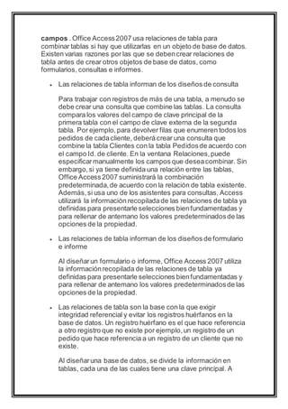 campos . Office Access 2007 usa relaciones de tabla para 
combinar tablas si hay que utilizarlas en un objeto de base de datos. 
Existen varias razones por las que se deben crear relaciones de 
tabla antes de crear otros objetos de base de datos, como 
formularios, consultas e informes. 
 Las relaciones de tabla informan de los diseños de consulta 
Para trabajar con registros de más de una tabla, a menudo se 
debe crear una consulta que combine las tablas. La consulta 
compara los valores del campo de clave principal de la 
primera tabla con el campo de clave externa de la segunda 
tabla. Por ejemplo, para devolver filas que enumeren todos los 
pedidos de cada cliente, deberá crear una consulta que 
combine la tabla Clientes con la tabla Pedidos de acuerdo con 
el campo Id. de cliente. En la ventana Relaciones, puede 
especificar manualmente los campos que desea combinar. Sin 
embargo, si ya tiene definida una relación entre las tablas, 
Office Access 2007 suministrará la combinación 
predeterminada, de acuerdo con la relación de tabla existente. 
Además, si usa uno de los asistentes para consultas, Access 
utilizará la información recopilada de las relaciones de tabla ya 
definidas para presentarle selecciones bien fundamentadas y 
para rellenar de antemano los valores predeterminados de las 
opciones de la propiedad. 
 Las relaciones de tabla informan de los diseños de formulario 
e informe 
Al diseñar un formulario o informe, Office Access 2007 utiliza 
la información recopilada de las relaciones de tabla ya 
definidas para presentarle selecciones bien fundamentadas y 
para rellenar de antemano los valores predeterminados de las 
opciones de la propiedad. 
 Las relaciones de tabla son la base con la que exigir 
integridad referencial y evitar los registros huérfanos en la 
base de datos. Un registro huérfano es el que hace referencia 
a otro registro que no existe por ejemplo, un registro de un 
pedido que hace referencia a un registro de un cliente que no 
existe. 
Al diseñar una base de datos, se divide la información en 
tablas, cada una de las cuales tiene una clave principal. A 
 