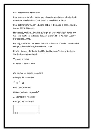 Para obtener más información 
Para obtener más información sobre los principios básicos de diseño de 
una tabla, vea el artículo Crear tablas en una base de datos. 
Para obtener información adicional sobre el diseño de la base de datos, 
vea los libros siguientes: 
Hernandez, Michael J. Database Design for Mere Mortals: A Hands-On 
Guide to Relational Database Design, Second Edition. Addison-Wesley 
Professional. 2003. 
Fleming, Candace C. von Halle, Barbara. Handbook of Relational Database 
Design. Addison-Wesley Professional. 1989. 
Riordan, Rebecca M. Designing Effective Database Systems. Addison- 
Wesley Professional. 2005. 
Volver al principio 
Se aplica a: Access 2007 
¿Le ha sido útil esta información? 
Principio del formulario 
Sí No 
Final del formulario 
¿Cómo podemos mejorarlo? 
255 caracteres restantes 
Principio del formulario 
 