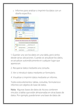  Informes para analizar o imprimir los datos con un 
diseño específico. 
1. Guardar una vez los datos en una tabla, pero verlos 
desde varias ubicaciones. Cuando se actualizan los datos, 
se actualizan automáticamente en cualquier lugar que 
aparezcan. 
2. Recuperar datos mediante una consulta. 
3. Ver o introducir datos mediante un formulario. 
4. Visualizar o imprimir datos mediante un informe. 
Todos estos elementos: tablas, consultas, formularios e 
informes son objetos de base de datos. 
Nota Algunas bases de datos de Access contienen 
vínculos a tablas que están almacenadas en otras bases de 
datos. Por ejemplo, puede tener una base de datos de 
 