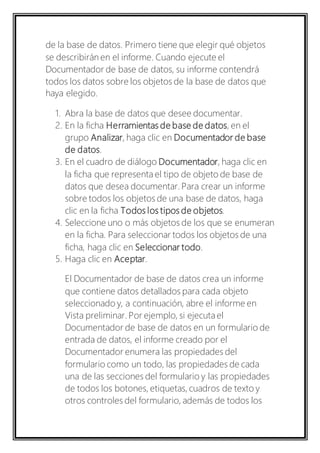 de la base de datos. Primero tiene que elegir qué objetos 
se describirán en el informe. Cuando ejecute el 
Documentador de base de datos, su informe contendrá 
todos los datos sobre los objetos de la base de datos que 
haya elegido. 
1. Abra la base de datos que desee documentar. 
2. En la ficha Herramientas de base de datos, en el 
grupo Analizar, haga clic en Documentador de base 
de datos. 
3. En el cuadro de diálogo Documentador, haga clic en 
la ficha que representa el tipo de objeto de base de 
datos que desea documentar. Para crear un informe 
sobre todos los objetos de una base de datos, haga 
clic en la ficha Todos los tipos de objetos. 
4. Seleccione uno o más objetos de los que se enumeran 
en la ficha. Para seleccionar todos los objetos de una 
ficha, haga clic en Seleccionar todo. 
5. Haga clic en Aceptar. 
El Documentador de base de datos crea un informe 
que contiene datos detallados para cada objeto 
seleccionado y, a continuación, abre el informe en 
Vista preliminar. Por ejemplo, si ejecuta el 
Documentador de base de datos en un formulario de 
entrada de datos, el informe creado por el 
Documentador enumera las propiedades del 
formulario como un todo, las propiedades de cada 
una de las secciones del formulario y las propiedades 
de todos los botones, etiquetas, cuadros de texto y 
otros controles del formulario, además de todos los 
 
