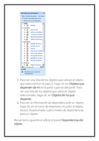5. Para ver una lista de los objetos que utilizan el objeto 
que seleccionó en el paso 2, haga clic en Objetos que 
dependen de mí en la parte superior del panel. Para 
ver una lista de los objetos que utiliza el objeto 
seleccionado, haga clic en Objetos de los que 
dependo. 
6. Para ver la información de dependencia de un objeto, 
haga clic en el icono de expansión (+) junto al objeto. 
Access muestra hasta cuatro niveles de dependencias 
para un objeto. 
Recuerde lo siguiente al utilizar el panel Dependencias del 
objeto: 
 