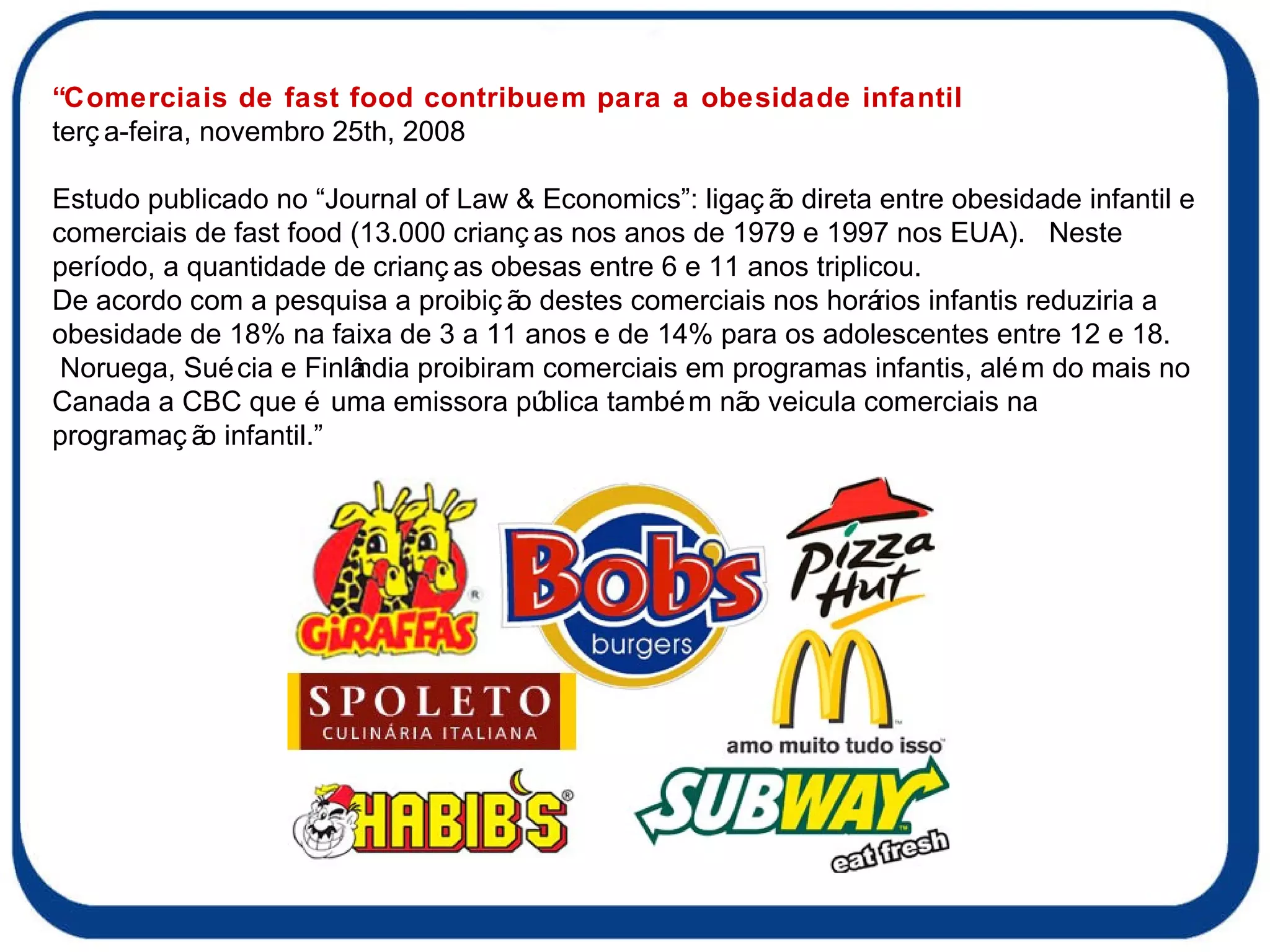 “Comerciais de fast food contribuem para a obesidade infantil terça-feira, novembro 25th, 2008     Estudo publicado no “Journal of Law & Economics”: ligação direta entre obesidade infantil e comerciais de fast food (13.000 crianças nos anos de 1979 e 1997 nos EUA).  Neste período, a quantidade de crianças obesas entre 6 e 11 anos triplicou. De acordo com a pesquisa a proibição destes comerciais nos horários infantis reduziria a obesidade de 18% na faixa de 3 a 11 anos e de 14% para os adolescentes entre 12 e 18. Noruega, Suécia e Finlândia proibiram comerciais em programas infantis, além do mais no Canada a CBC que é uma emissora pública também não veicula comerciais na programação infantil.” 