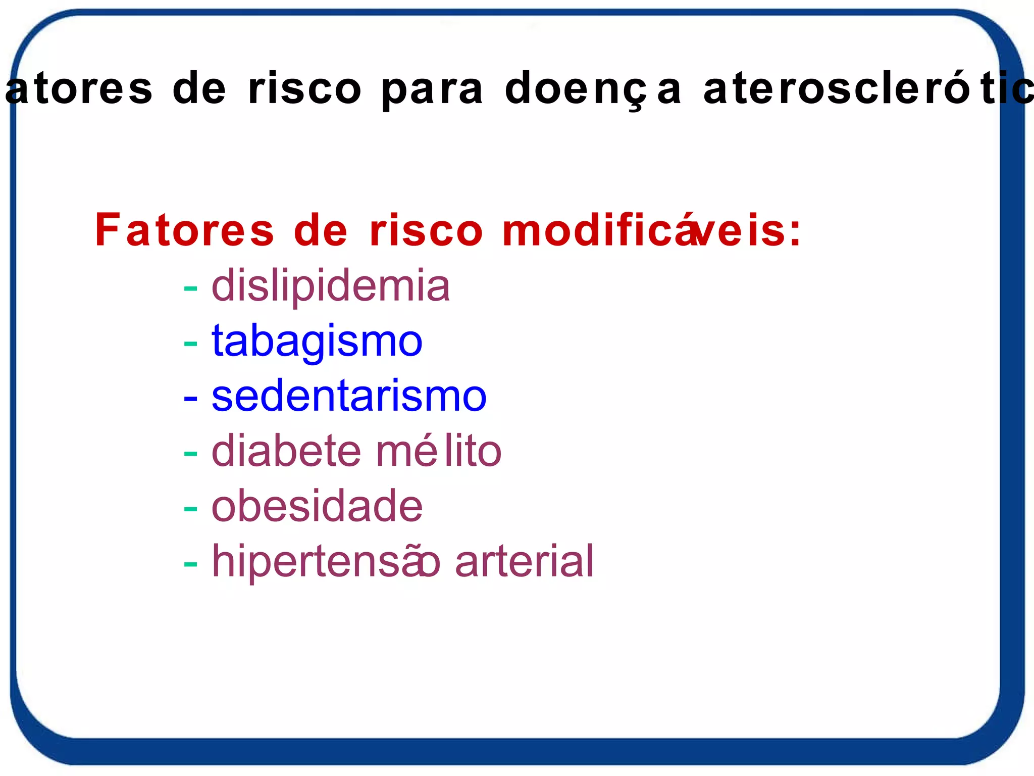Fatores de risco modificáveis: -  dislipidemia -  tabagismo - sedentarismo -  diabete mélito -  obesidade -  hipertensão arterial Fatores de risco para doença aterosclerótica 