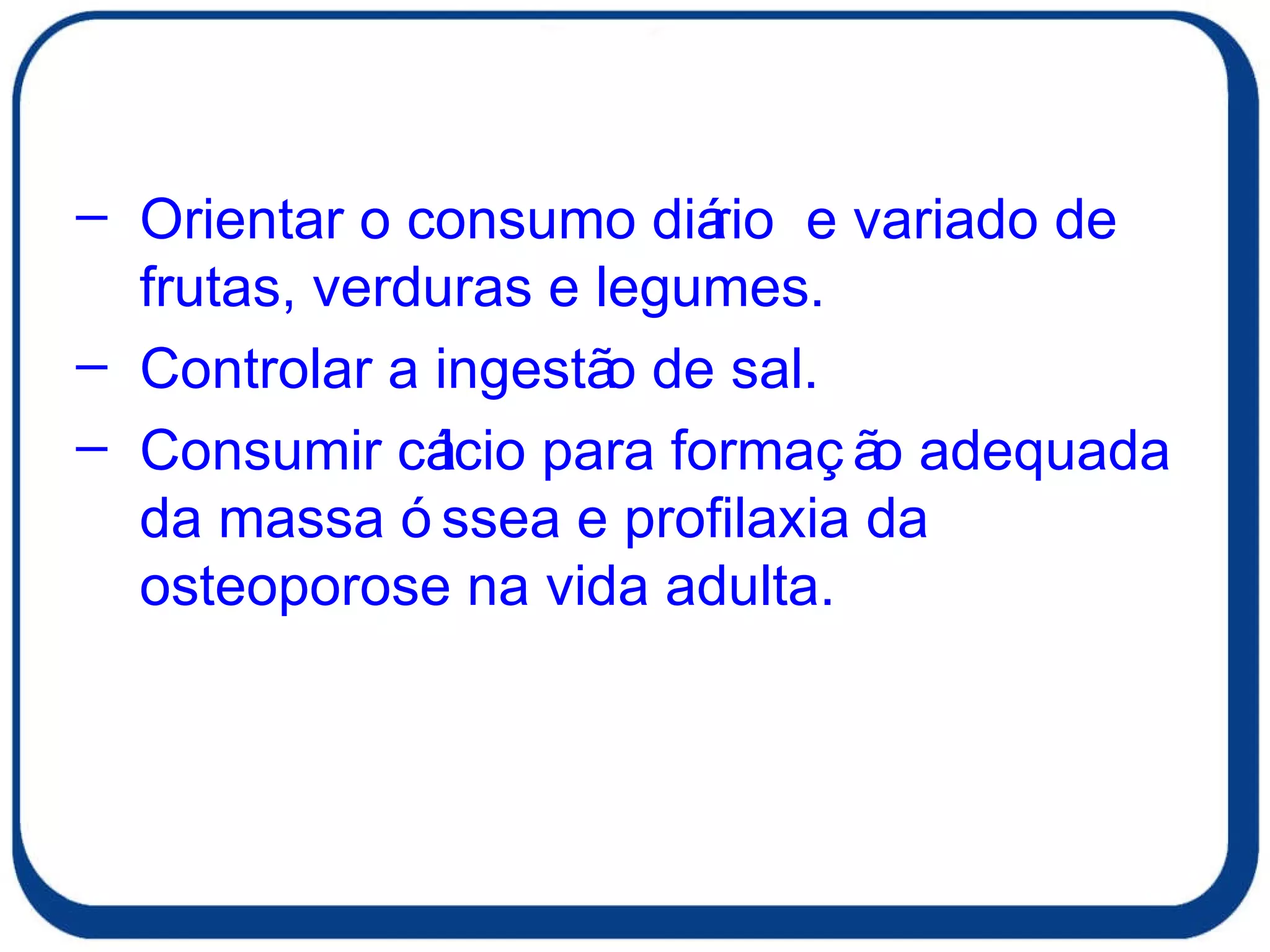 Orientar o consumo diário  e variado de frutas, verduras e legumes. Controlar a ingestão de sal. Consumir cálcio para formação adequada da massa óssea e profilaxia da osteoporose na vida adulta. 