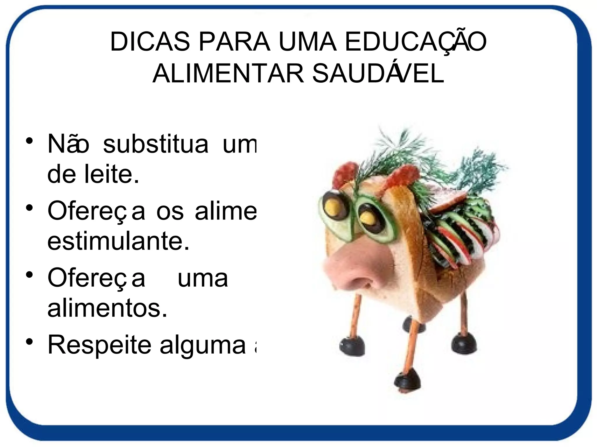 DICAS PARA UMA EDUCAÇÃO ALIMENTAR SAUDÁVEL Não substitua uma refeição por um copo de leite. Ofereça os alimentos à criança de forma estimulante. Ofereça uma grande variedade de alimentos. Respeite alguma aversão alimentar. 