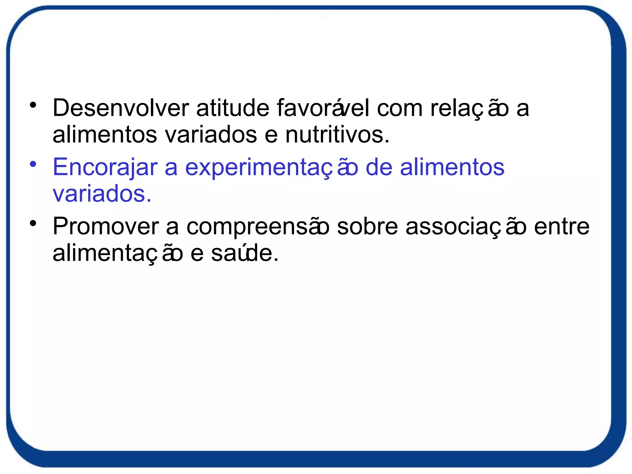 Desenvolver atitude favorável com relação a alimentos variados e nutritivos. Encorajar a experimentação de alimentos variados. Promover a compreensão sobre associação entre alimentação e saúde. 
