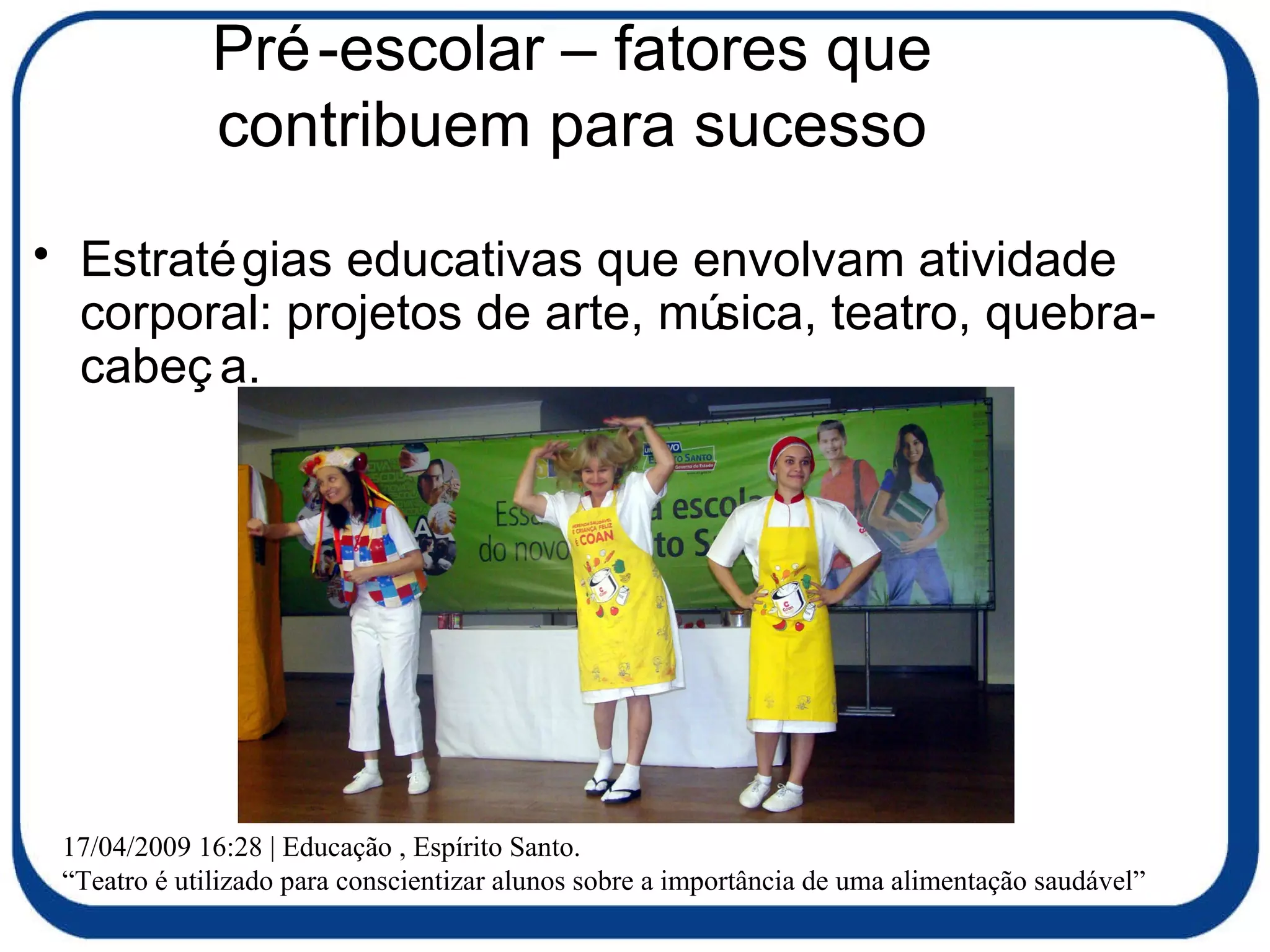 Pré-escolar – fatores que contribuem para sucesso Estratégias educativas que envolvam atividade corporal: projetos de arte, música, teatro, quebra-cabeça. 17/04/2009 16:28 | Educação , Espírito Santo. “ Teatro é utilizado para conscientizar alunos sobre a importância de uma alimentação saudável” 