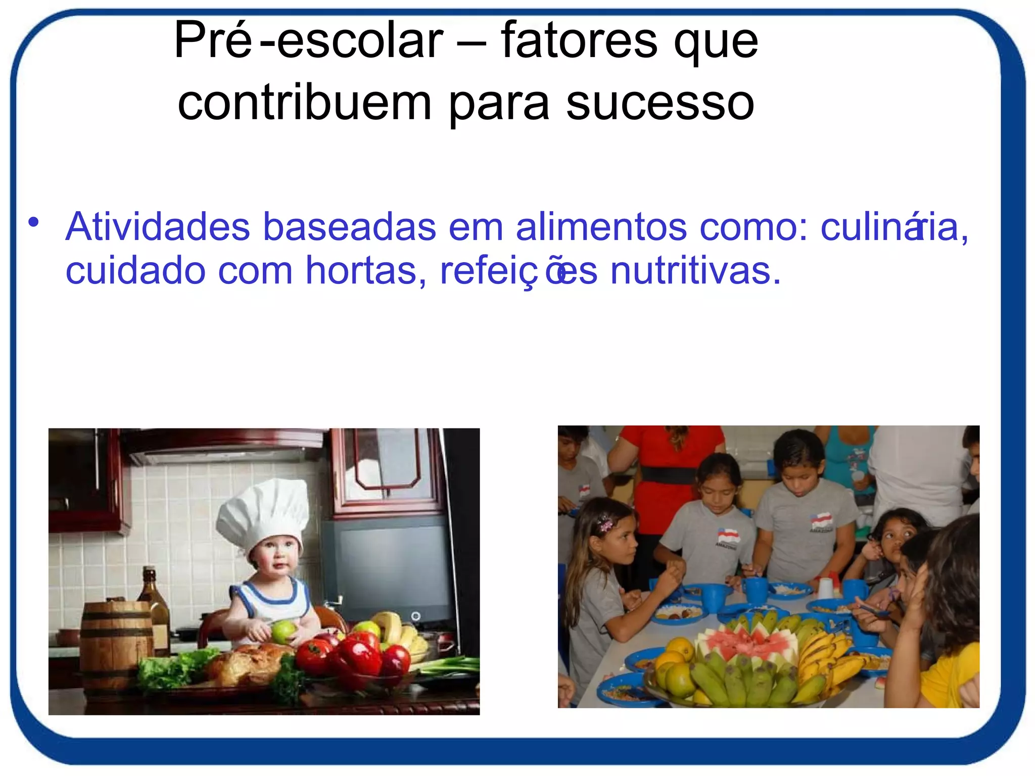 Pré-escolar – fatores que contribuem para sucesso Atividades baseadas em alimentos como: culinária, cuidado com hortas, refeições nutritivas. 