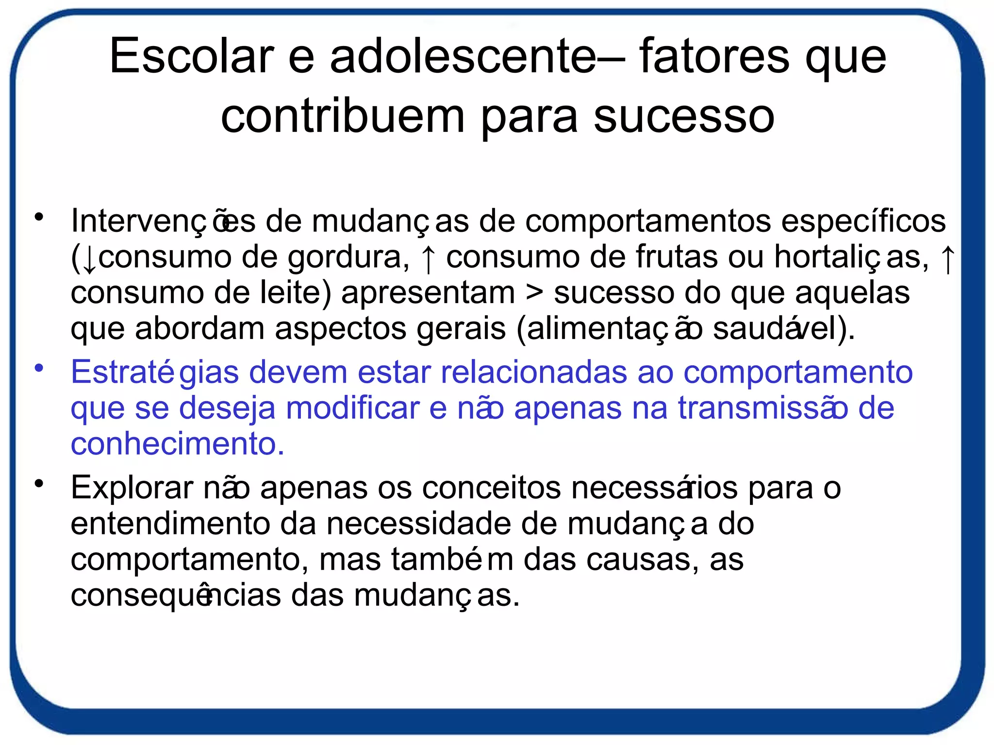Escolar e adolescente– fatores que contribuem para sucesso Intervenções de mudanças de comportamentos específicos (↓consumo de gordura, ↑ consumo de frutas ou hortaliças, ↑ consumo de leite) apresentam > sucesso do que aquelas que abordam aspectos gerais (alimentação saudável). Estratégias devem estar relacionadas ao comportamento que se deseja modificar e não apenas na transmissão de conhecimento. Explorar não apenas os conceitos necessários para o entendimento da necessidade de mudança do comportamento, mas também das causas, as consequências das mudanças.  