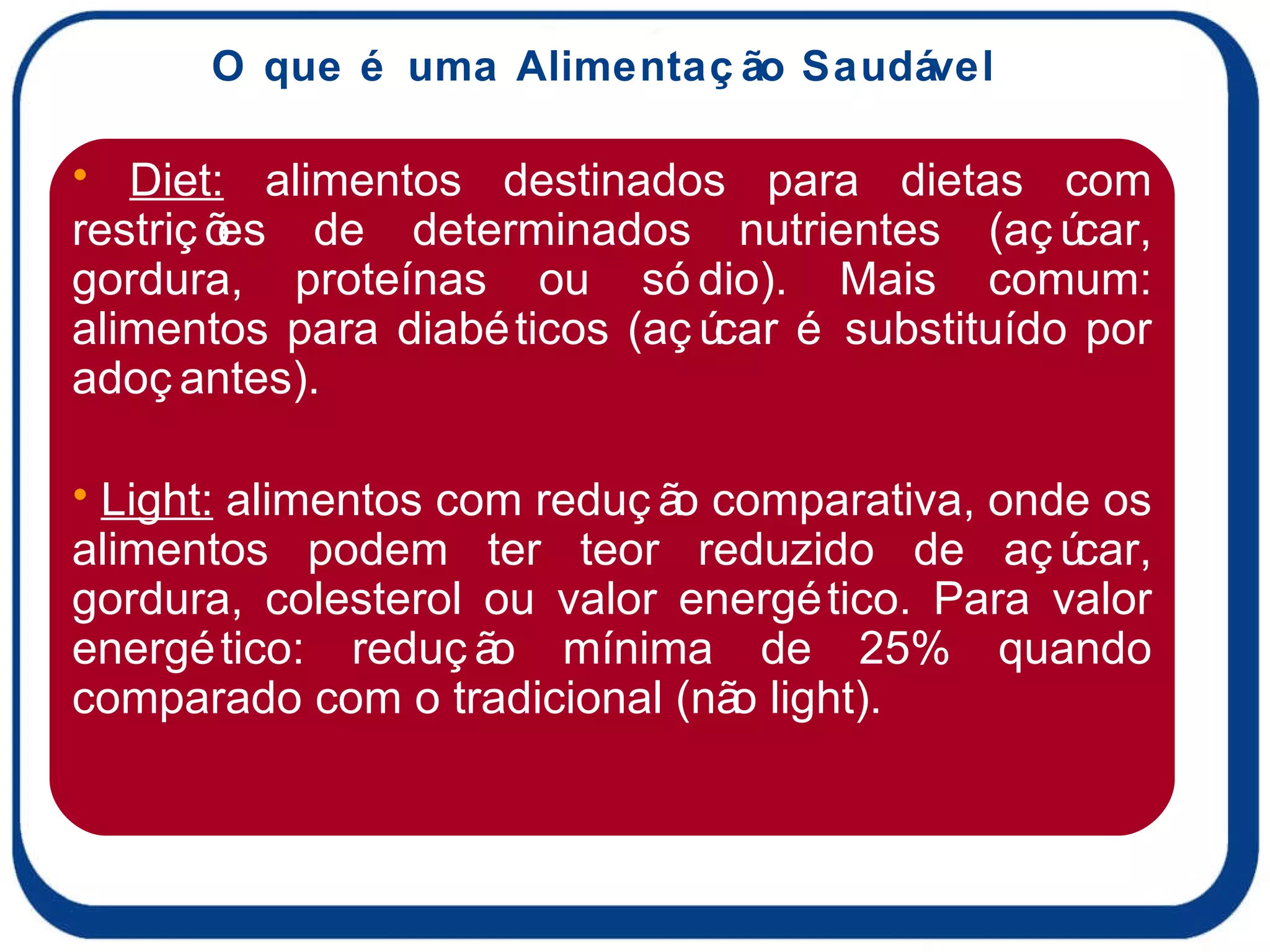 O que é uma Alimentação Saudável Diet:  alimentos destinados para dietas com restrições de determinados nutrientes (açúcar, gordura, proteínas ou sódio). Mais comum: alimentos para diabéticos (açúcar é substituído por adoçantes). Light:  alimentos com redução comparativa, onde os alimentos podem ter teor reduzido de açúcar, gordura, colesterol ou valor energético. Para valor energético: redução mínima de 25% quando comparado com o tradicional (não light). 