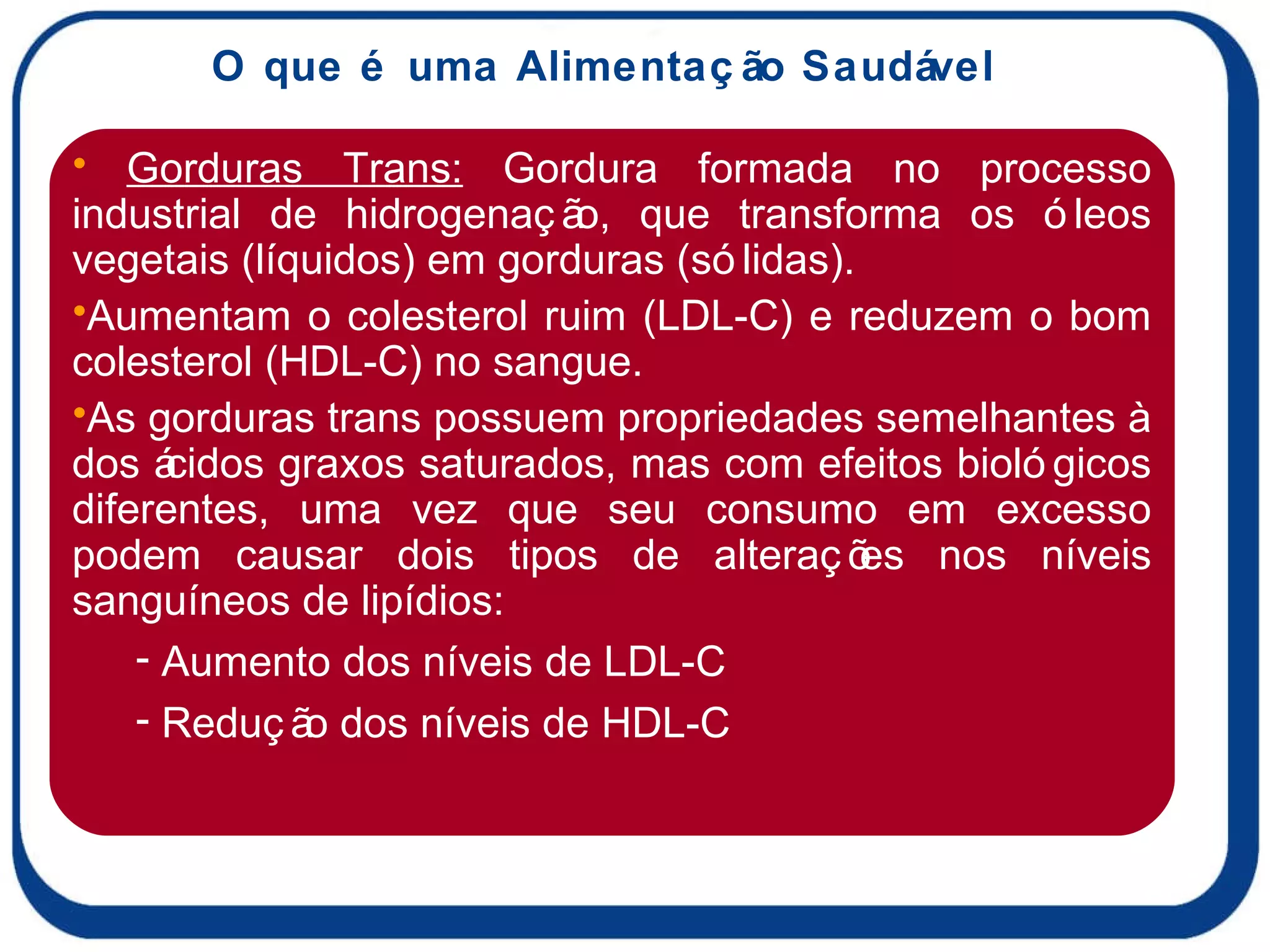 O que é uma Alimentação Saudável Gorduras Trans:  Gordura formada no processo industrial de hidrogenação, que transforma os óleos vegetais (líquidos) em gorduras (sólidas).  Aumentam o colesterol ruim (LDL-C) e reduzem o bom colesterol (HDL-C) no sangue.  As gorduras trans possuem propriedades semelhantes à dos ácidos graxos saturados, mas com efeitos biológicos diferentes, uma vez que seu consumo em excesso podem causar dois tipos de alterações nos níveis sanguíneos de lipídios: Aumento dos níveis de LDL-C Redução dos níveis de HDL-C 