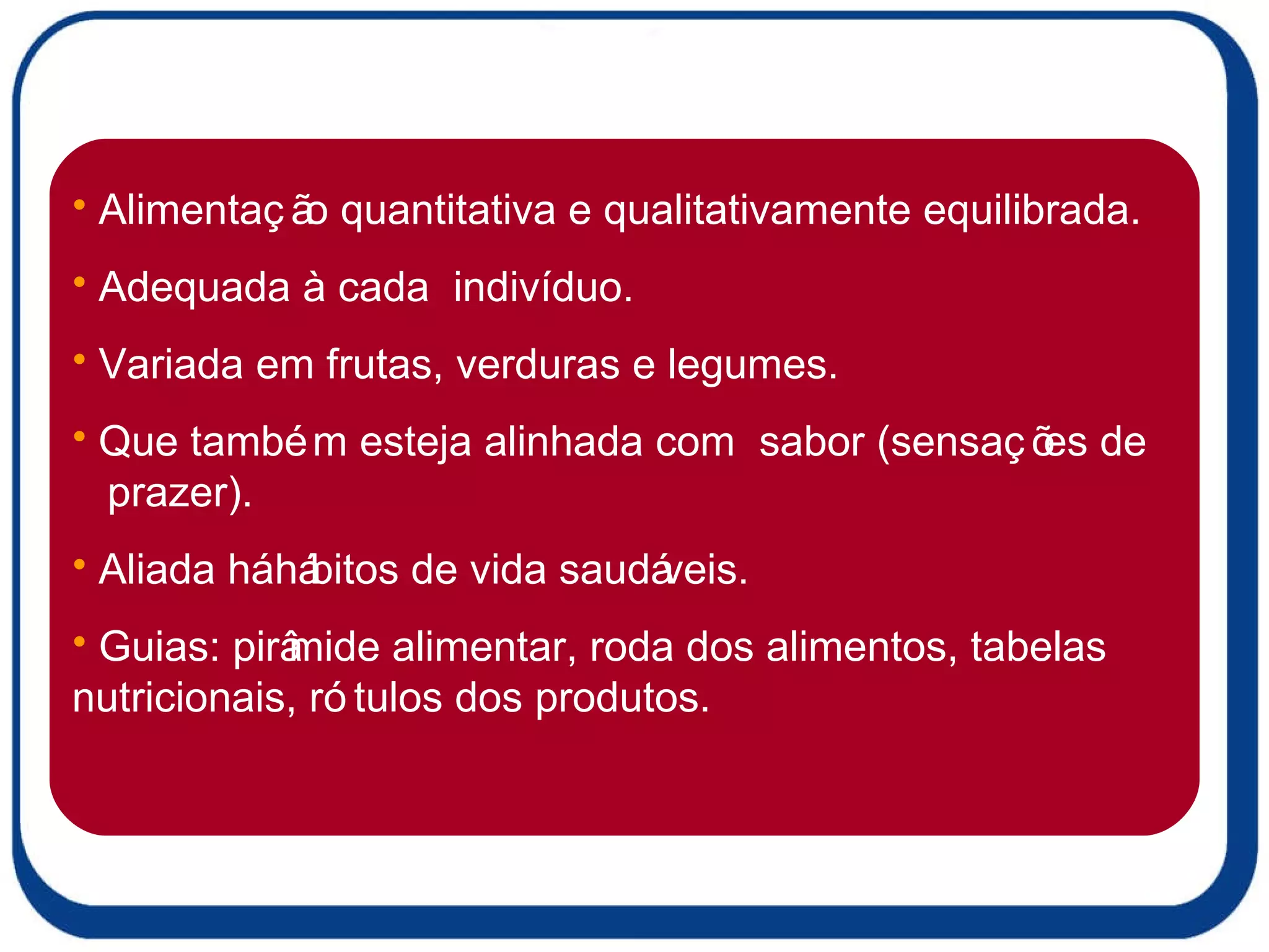 Alimentação quantitativa e qualitativamente equilibrada. Adequada à cada  indivíduo. Variada em frutas, verduras e legumes. Que também esteja alinhada com  sabor (sensações de  prazer). Aliada há hábitos de vida saudáveis. Guias: pirâmide alimentar, roda dos alimentos, tabelas nutricionais, rótulos dos produtos. 