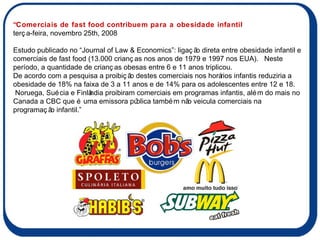 “Comerciais de fast food contribuem para a obesidade infantil terça-feira, novembro 25th, 2008     Estudo publicado no “Journal of Law & Economics”: ligação direta entre obesidade infantil e comerciais de fast food (13.000 crianças nos anos de 1979 e 1997 nos EUA).  Neste período, a quantidade de crianças obesas entre 6 e 11 anos triplicou. De acordo com a pesquisa a proibição destes comerciais nos horários infantis reduziria a obesidade de 18% na faixa de 3 a 11 anos e de 14% para os adolescentes entre 12 e 18. Noruega, Suécia e Finlândia proibiram comerciais em programas infantis, além do mais no Canada a CBC que é uma emissora pública também não veicula comerciais na programação infantil.” 