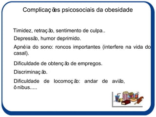 Apnéia do sono: roncos importantes (interfere na vida do casal). Dificuldade de obtenção de empregos. Discriminação. Timidez, retração, sentimento de culpa.. Dificuldade de locomoção: andar de avião, ônibus..... Depressão, humor deprimido. Complicações psicosociais da obesidade 