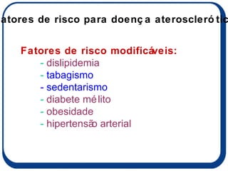 Fatores de risco modificáveis: -  dislipidemia -  tabagismo - sedentarismo -  diabete mélito -  obesidade -  hipertensão arterial Fatores de risco para doença aterosclerótica 