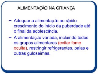 Adequar a alimentação ao rápido crescimento do início da puberdade até o final da adolescência. A alimentação variada, incluindo todos os grupos alimentares  (evitar fome oculta) , restringir refrigerantes, balas e outras guloseimas. ALIMENTAÇÃO NA CRIANÇA 