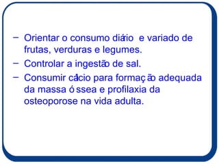 Orientar o consumo diário  e variado de frutas, verduras e legumes. Controlar a ingestão de sal. Consumir cálcio para formação adequada da massa óssea e profilaxia da osteoporose na vida adulta. 