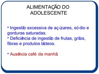 ALIMENTAÇÃO DO  ADOLESCENTE Ingestão excessiva de açúcares, sódio e gorduras saturadas. Deficiência de ingestão de frutas, grãos, fibras e produtos lácteos. Ausência café da manhã . 
