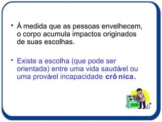 À medida que as pessoas envelhecem, o corpo acumula impactos originados de suas escolhas.  Existe a escolha (que pode ser orientada) entre uma vida saudável ou uma provável incapacidade  crônica. 