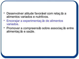 Desenvolver atitude favorável com relação a alimentos variados e nutritivos. Encorajar a experimentação de alimentos variados. Promover a compreensão sobre associação entre alimentação e saúde. 