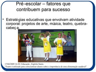 Pré-escolar – fatores que contribuem para sucesso Estratégias educativas que envolvam atividade corporal: projetos de arte, música, teatro, quebra-cabeça. 17/04/2009 16:28 | Educação , Espírito Santo. “ Teatro é utilizado para conscientizar alunos sobre a importância de uma alimentação saudável” 