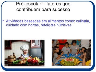 Pré-escolar – fatores que contribuem para sucesso Atividades baseadas em alimentos como: culinária, cuidado com hortas, refeições nutritivas. 