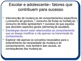 Escolar e adolescente– fatores que contribuem para sucesso Intervenções de mudanças de comportamentos específicos (↓consumo de gordura, ↑ consumo de frutas ou hortaliças, ↑ consumo de leite) apresentam > sucesso do que aquelas que abordam aspectos gerais (alimentação saudável). Estratégias devem estar relacionadas ao comportamento que se deseja modificar e não apenas na transmissão de conhecimento. Explorar não apenas os conceitos necessários para o entendimento da necessidade de mudança do comportamento, mas também das causas, as consequências das mudanças.  