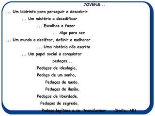 JOVENS... ... Um labirinto para perseguir e descobrir ... Um mistério a decodificar ... Escolhas a fazer ... Algo para ser ... Um mundo a decifrar, definir e melhorar ... Uma história não escrita ... Um papel social a conquistar  pedaços... Pedaços de ideologia, Pedaço de um sonho,   Pedaços de medo,   Pedaços de ilusão, Pedaços de liberdade,   Pedaços de segredo,   Pedaço legítimo a se  transformar. (Saito, AR) 