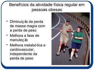 Benefícios da atividade física regular em pessoas obesas Diminuição da perda de massa magra com a perda de peso  Melhora a fase de manuteção Melhora metabólica e cardiovascular, independente da perda de peso 