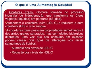 O que é uma Alimentação Saudável Gorduras Trans:  Gordura formada no processo industrial de hidrogenação, que transforma os óleos vegetais (líquidos) em gorduras (sólidas).  Aumentam o colesterol ruim (LDL-C) e reduzem o bom colesterol (HDL-C) no sangue.  As gorduras trans possuem propriedades semelhantes à dos ácidos graxos saturados, mas com efeitos biológicos diferentes, uma vez que seu consumo em excesso podem causar dois tipos de alterações nos níveis sanguíneos de lipídios: Aumento dos níveis de LDL-C Redução dos níveis de HDL-C 