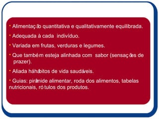Alimentação quantitativa e qualitativamente equilibrada. Adequada à cada  indivíduo. Variada em frutas, verduras e legumes. Que também esteja alinhada com  sabor (sensações de  prazer). Aliada há hábitos de vida saudáveis. Guias: pirâmide alimentar, roda dos alimentos, tabelas nutricionais, rótulos dos produtos. 