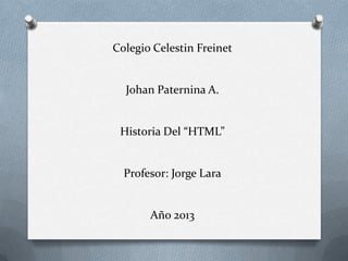 Colegio Celestin Freinet


  Johan Paternina A.


 Historia Del “HTML”


  Profesor: Jorge Lara


       Año 2013
 