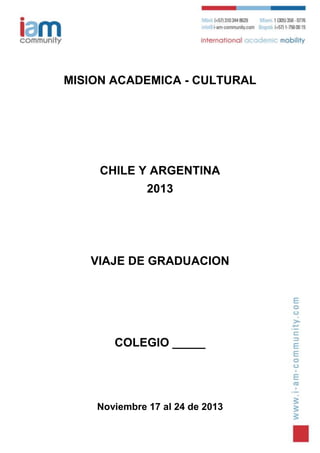 MISION ACADEMICA - CULTURAL




     CHILE Y ARGENTINA
              2013




   VIAJE DE GRADUACION




       COLEGIO _____




    Noviembre 17 al 24 de 2013
 
