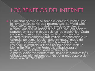    En muchas ocasiones se tiende a identificar Internet con
    la navegación, las visitas a páginas web. La World Wide
    Web (WWW) es sólo uno de los servicios que ofrece
    Internet, aunque sin lugar a dudas es el más conocido y
    popular, junto con el servicio de correo electrónico. Cada
    uno de estos servicios corresponde a una forma de
    interpretar la información transmitida, respondiendo a un
    estándar de comunicación determinado. A modo de
    ejemplo, podemos citar el http (HiperText Transfer
    Protocol), el estándar utilizado por las páginas web , o
    bien el ftp (File Transfer Protocol), utilizado para el
    intercambio de ficheros entre ordenadores.
    A continuación repasaremos algunos de los servicios más
    utilizados en Internet, empezando por el más popular de
    estos, la World Wide Web.
 