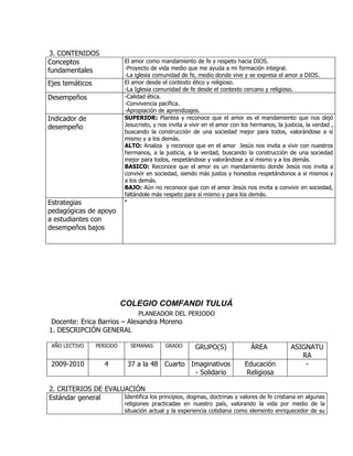 3. CONTENIDOS
Conceptos                   El amor como mandamiento de fe y respeto hacia DIOS.
fundamentales               -Proyecto de vida medio que me ayuda a mi formación integral.
                            -La iglesia comunidad de fe, medio donde vive y se expresa el amor a DIOS.
Ejes temáticos              El amor desde el contexto ético y religioso.
                            -La Iglesia comunidad de fe desde el contexto cercano y religioso.
Desempeños                  -Calidad ética.
                            -Convivencia pacífica.
                            -Apropiación de aprendizajes.
Indicador de                SUPERIOR: Plantea y reconoce que el amor es el mandamiento que nos dejó
desempeño                   Jesucristo, y nos invita a vivir en el amor con los hermanos, la justicia, la verdad ,
                            buscando la construcción de una sociedad mejor para todos, valorándose a sí
                            mismo y a los demás.
                            ALTO: Analiza y reconoce que en el amor Jesús nos invita a vivir con nuestros
                            hermanos, a la justicia, a la verdad, buscando la construcción de una sociedad
                            mejor para todos, respetándose y valorándose a sí mismo y a los demás.
                            BASICO: Reconoce que el amor es un mandamiento donde Jesús nos invita a
                            convivir en sociedad, siendo más justos y honestos respetándonos a si mismos y
                            a los demás.
                            BAJO: Aún no reconoce que con el amor Jesús nos invita a convivir en sociedad,
                            faltándole más respeto para sí mismo y para los demás.
Estrategias                 

pedagógicas de apoyo
a estudiantes con
desempeños bajos




                           COLEGIO COMFANDI TULUÁ
                                   PLANEADOR DEL PERIODO
 Docente: Erica Barrios – Alexandra Moreno
1. DESCRIPCIÓN GENERAL

 AÑO LECTIVO     PERIODO        SEMANAS     GRADO        GRUPO(S)               ÁREA            ASIGNATU
                                                                                                   RA
 2009-2010          4           37 a la 48 Cuarto Imaginativos               Educación              -
                                                   - Solidario               Religiosa

2. CRITERIOS DE EVALUACIÓN
Estándar general     Identifica los principios, dogmas, doctrinas y valores de fe cristiana en algunas
                           religiones practicadas en nuestro país, valorando la vida por medio de la
                           situación actual y la experiencia cotidiana como elemento enriquecedor de su
 
