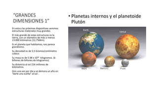 “GRANDES
DIMENSIONES 1”
• Planetas internos y el planetoide
Plutón
En esta y las próximas diapositivas veremos
estructuras materiales muy grandes.
El más grande de estas estructuras es la
tierra, con un diámetro de más o menos
13.000 kilómetros (12,756Km).
Es el planeta que habitamos, nos parece
grandísimo.
Su densidad es de 5,5 Gramos/centímetro
cúbico.
Su masa es de 5.98 x 1024 kilogramos. (6
billones de billones de kilogramos).
Su distancia al sol 154 millones de
kilómetros.
Gira una vez por día y se demora un año en
“darle una vuelta” al sol .
 