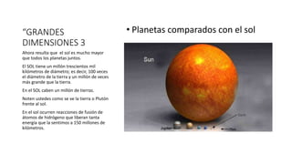 “GRANDES
DIMENSIONES 3
• Planetas comparados con el sol
Ahora resulta que el sol es mucho mayor
que todos los planetas juntos.
El SOL tiene un millón trescientos mil
kilómetros de diámetro; es decir, 100 veces
el diámetro de la tierra y un millón de veces
más grande que la tierra.
En el SOL caben un millón de tierras.
Noten ustedes como se ve la tierra o Plutón
frente al sol.
En el sol ocurren reacciones de fusión de
átomos de hidrógeno que liberan tanta
energía que la sentimos a 150 millones de
kilómetros.
 