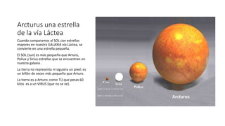 Arcturus una estrella
de la vía Láctea
Cuando comparamos al SOL con estrellas
mayores en nuestra GALAXIA vía Láctea, se
convierte en una estrella pequeña.
El SOL (sun) es más pequeña que Arturo,
Poliux y Sirius estrellas que se encuentran en
nuestra galaxia .
La tierra no representa ni siguiera un pixel; es
un billón de veces más pequeña que Arturo.
La tierra es a Arturo; como TÚ que pesas 60
kilos es a un VIRUS (que no se ve).
 