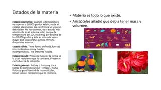 Estados de la materia
• Materia es todo lo que existe.
• Aristóteles añadió que debía tener masa y
volumen.
Estado plasmático: Cuando la temperatura
es superior a 20.000 grados kelvin, se da el
estado plasmático, los electrones se separan
del núcleo. No hay átomos, es el estado más
abundante en el sistema solar, porque la
temperatura del SOL está muy por encima de
los 20.000 grados y éste es miles de veces
mayor que los planetas juntos. Ver una
diapositiva anterior.
Estado sólido. Tiene forma definida, fuerzas
intermoleculares muy fuertes,
incompresibles, no presenta fluidez.
Estado líquido: Presenta fluidez y la forma se
la da el recipiente que lo contiene. Presentar
cierta fuerza de cohesión.
Estado gaseoso: No hay o hay muy poca
fuerza de cohesión(unión – enlace), muha
fluidez y gran libertad de las moléculas,
llenan todo el recipiente que lo contiene.
 