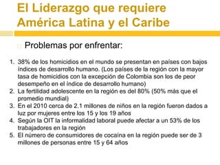 El Liderazgo que requiere 
América Latina y el Caribe 
 Problemas por enfrentar: 
1. 38% de los homicidios en el mundo se presentan en países con bajos 
índices de desarrollo humano. (Los países de la región con la mayor 
tasa de homicidios con la excepción de Colombia son los de peor 
desempeño en el índice de desarrollo humano) 
2. La fertilidad adolescente en la región es del 80% (50% más que el 
promedio mundial) 
3. En el 2010 cerca de 2.1 millones de niños en la región fueron dados a 
luz por mujeres entre los 15 y los 19 años 
4. Según la OIT la informalidad laboral puede afectar a un 53% de los 
trabajadores en la región 
5. El número de consumidores de cocaína en la región puede ser de 3 
millones de personas entre 15 y 64 años 
 