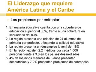 El Liderazgo que requiere 
América Latina y el Caribe 
 Los problemas por enfrentar: 
1. En materia educativa cuenta con una cobertura de 
educación superior al 35%, frente a una cobertura en 
secundaria del 89% 
2. La región presenta una relación de 24 alumnos de 
primaria por profesor, afectando la calidad educativa 
3. La región presenta un desempleo juvenil del 18% 
4. En la región existen 2.2 médicos por cada 1.000 
personas frente a 3.8 en los países desarrollados 
5. 4% de los niños menores de 5 años presentan 
desnutrición y 7.2% presentan problemas de sobrepeso 
 