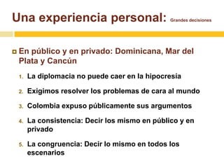 Una experiencia personal: Grandes decisiones 
 En público y en privado: Dominicana, Mar del 
Plata y Cancún 
1. La diplomacia no puede caer en la hipocresía 
2. Exigimos resolver los problemas de cara al mundo 
3. Colombia expuso públicamente sus argumentos 
4. La consistencia: Decir los mismo en público y en 
privado 
5. La congruencia: Decir lo mismo en todos los 
escenarios 
 